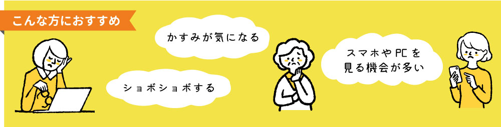 ・ショボショボする
・かすみが気になる
・スマホやPCを見る機会が多い